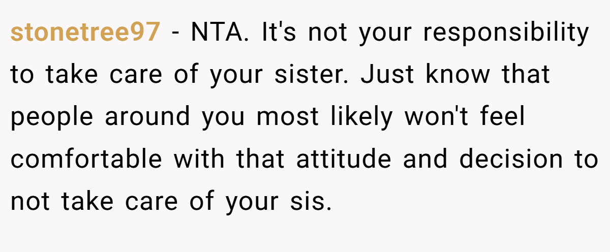 stonetree97 − NTA. It's not your responsibility to take care of your sister. Just know that people around you most likely won't feel comfortable with that attitude and decision to not take care of your sis.