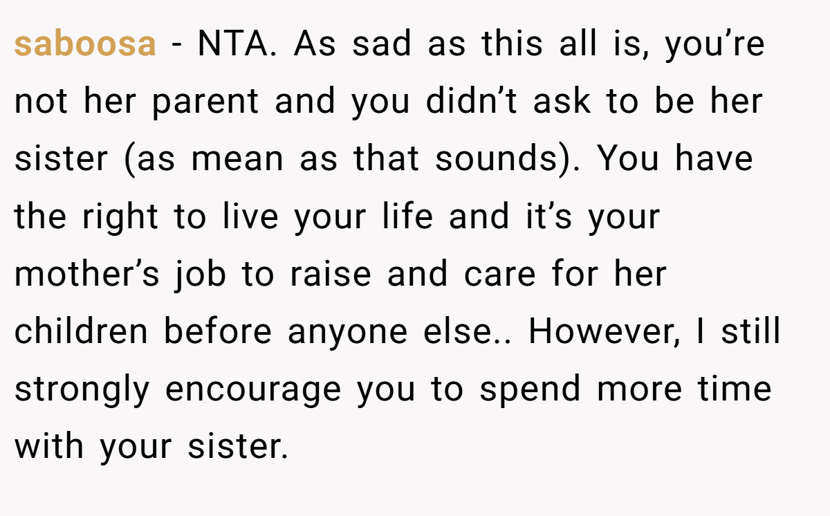 saboosa − NTA. As sad as this all is, you’re not her parent and you didn’t ask to be her sister (as mean as that sounds). You have the right to live your life and it’s your mother’s job to raise and care for her children before anyone else.. However, I still strongly encourage you to spend more time with your sister.