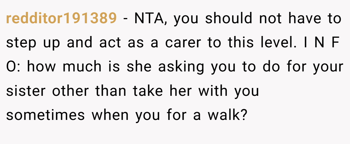 redditor191389 − NTA, you should not have to step up and act as a carer to this level. I N F O: how much is she asking you to do for your sister other than take her with you sometimes when you for a walk?