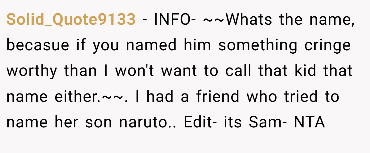 Solid_Quote9133 − INFO- ~~Whats the name, becasue if you named him something cringe worthy than I won't want to call that kid that name either.~~. I had a friend who tried to name her son naruto.. Edit- its Sam- NTA
