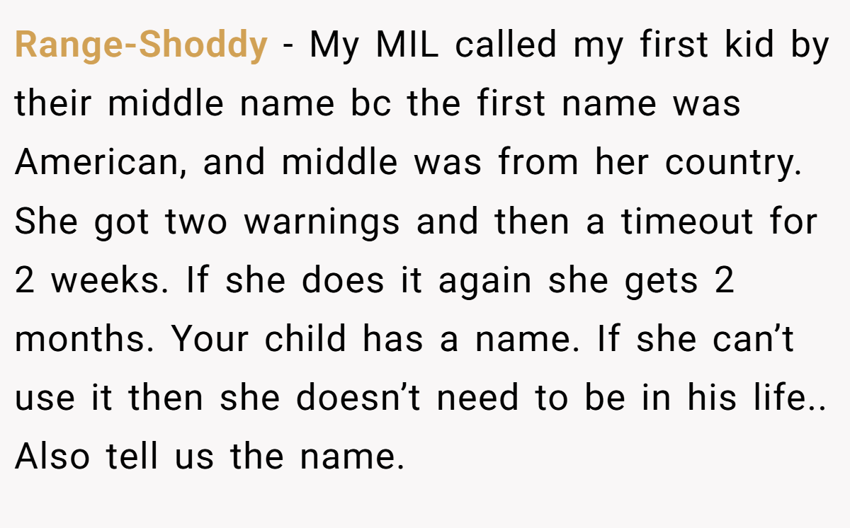 Range-Shoddy − My MIL called my first kid by their middle name bc the first name was American, and middle was from her country. She got two warnings and then a timeout for 2 weeks. If she does it again she gets 2 months. Your child has a name. If she can’t use it then she doesn’t need to be in his life.. Also tell us the name.