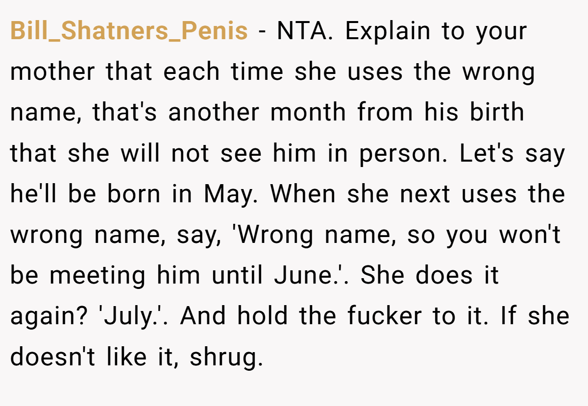Bill_Shatners_Penis − NTA. Explain to your mother that each time she uses the wrong name, that's another month from his birth that she will not see him in person. Let's say he'll be born in May. When she next uses the wrong name, say, 'Wrong name, so you won't be meeting him until June.'. She does it again? 'July.'. And hold the fucker to it. If she doesn't like it, shrug.