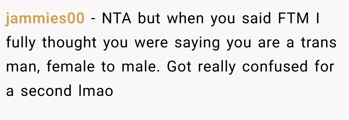 jammies00 − NTA but when you said FTM I fully thought you were saying you are a trans man, female to male. Got really confused for a second lmao