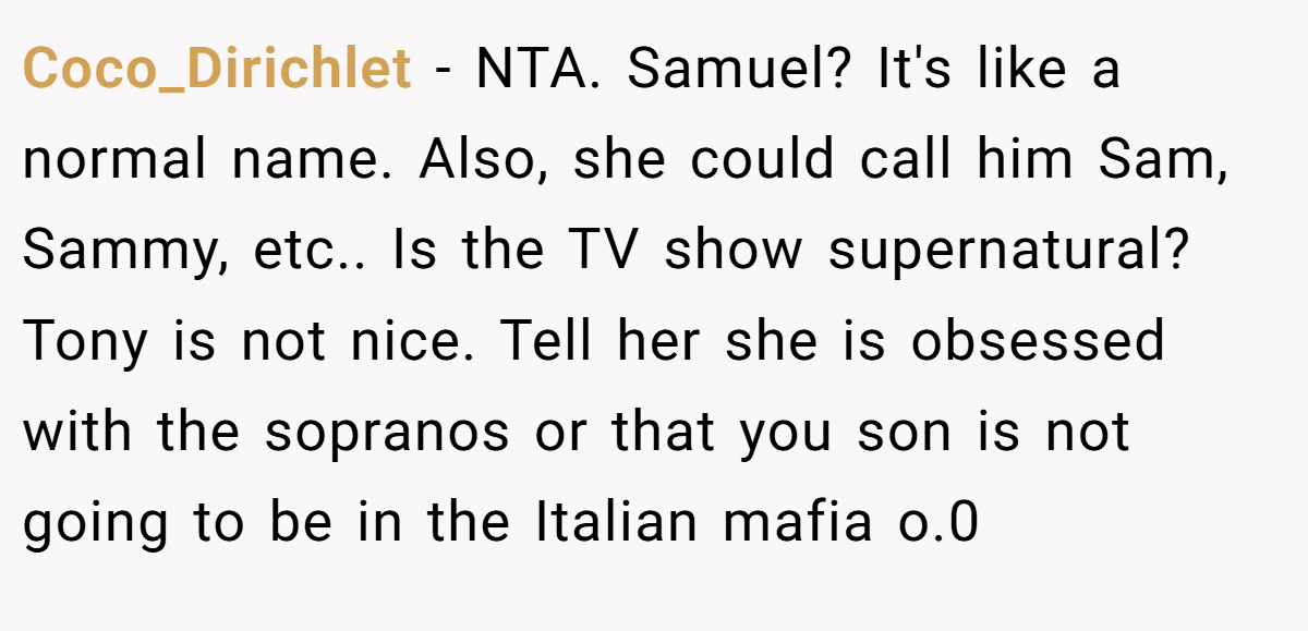 Coco_Dirichlet − NTA. Samuel? It's like a normal name. Also, she could call him Sam, Sammy, etc.. Is the TV show supernatural? Tony is not nice. Tell her she is obsessed with the sopranos or that you son is not going to be in the Italian mafia o.0