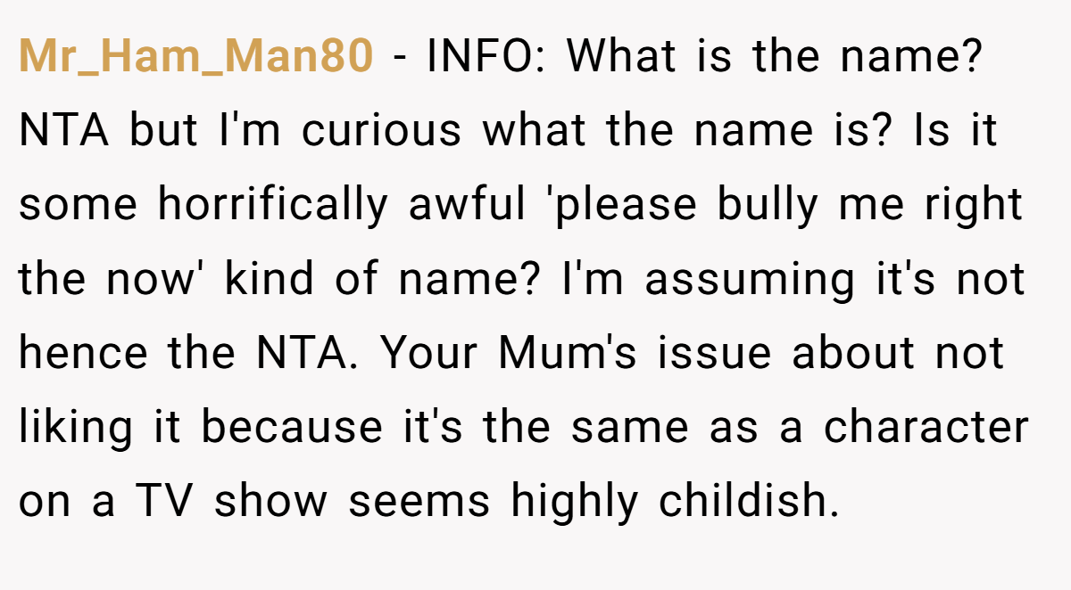 Mr_Ham_Man80 − INFO: What is the name? NTA but I'm curious what the name is? Is it some horrifically awful 'please bully me right the now' kind of name? I'm assuming it's not hence the NTA. Your Mum's issue about not liking it because it's the same as a character on a TV show seems highly childish.