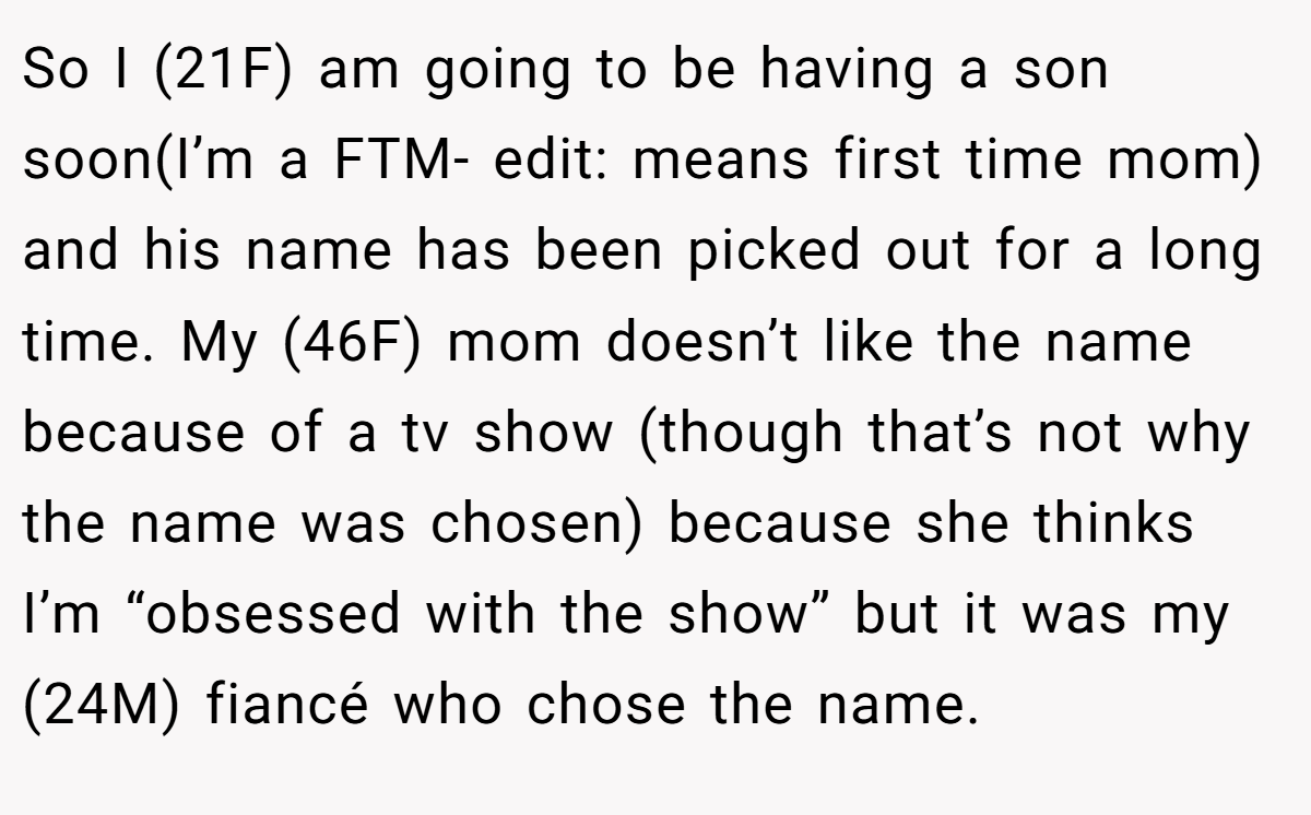 So I (21F) am going to be having a son soon(I’m a FTM- edit: means first time mom) and his name has been picked out for a long time. My (46F) mom doesn’t like the name because of a tv show (though that’s not why the name was chosen) because she thinks I’m “obsessed with the show” but it was my (24M) fiancé who chose the name.