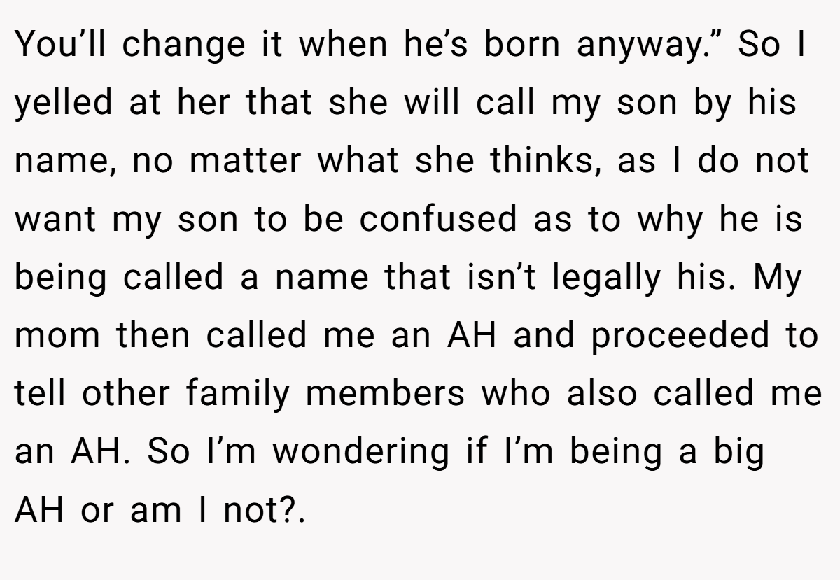 You’ll change it when he’s born anyway.” So I yelled at her that she will call my son by his name, no matter what she thinks, as I do not want my son to be confused as to why he is being called a name that isn’t legally his. My mom then called me an AH and proceeded to tell other family members who also called me an AH. So I’m wondering if I’m being a big AH or am I not?.