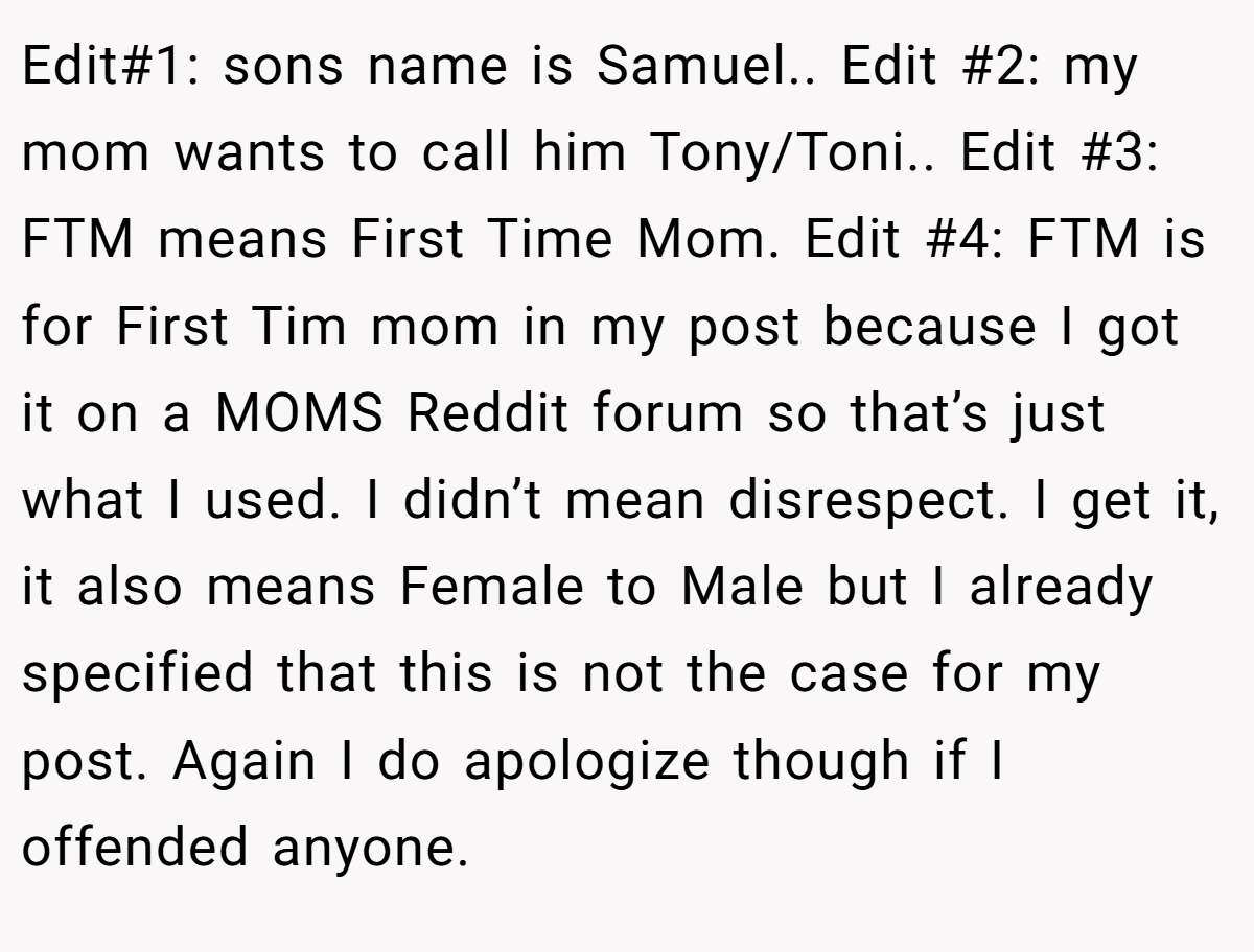 Edit#1: sons name is Samuel.. Edit #2: my mom wants to call him Tony/Toni.. Edit #3: FTM means First Time Mom. Edit #4: FTM is for First Tim mom in my post because I got it on a MOMS Reddit forum so that’s just what I used. I didn’t mean disrespect. I get it, it also means Female to Male but I already specified that this is not the case for my post. Again I do apologize though if I offended anyone.