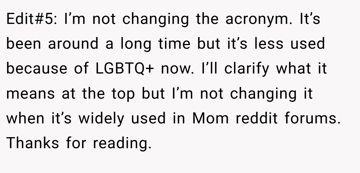 Edit#5: I’m not changing the acronym. It’s been around a long time but it’s less used because of LGBTQ+ now. I’ll clarify what it means at the top but I’m not changing it when it’s widely used in Mom reddit forums. Thanks for reading.