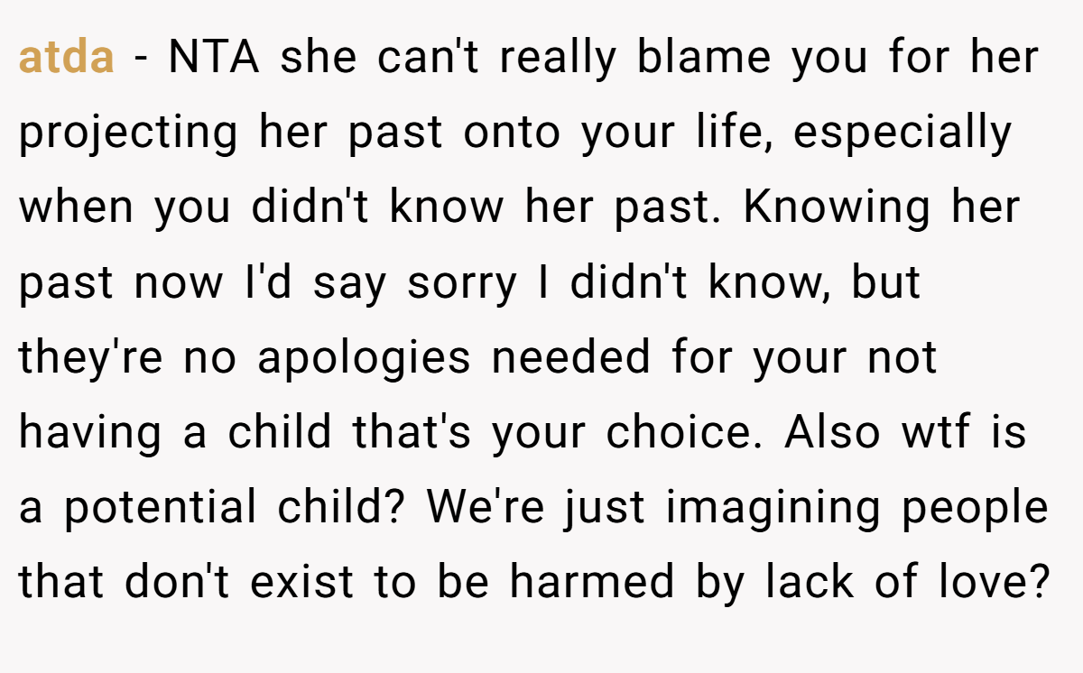 atda − NTA she can't really blame you for her projecting her past onto your life, especially when you didn't know her past. Knowing her past now I'd say sorry I didn't know, but they're no apologies needed for your not having a child that's your choice. Also wtf is a potential child? We're just imagining people that don't exist to be harmed by lack of love?