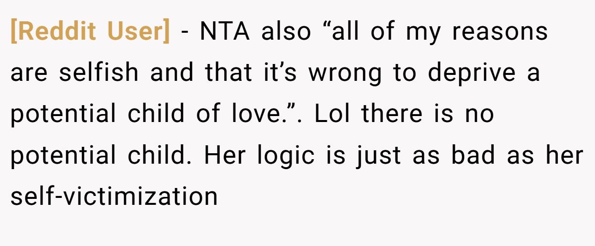 [Reddit User] − NTA also “all of my reasons are selfish and that it’s wrong to deprive a potential child of love.”. Lol there is no potential child. Her logic is just as bad as her self-victimization