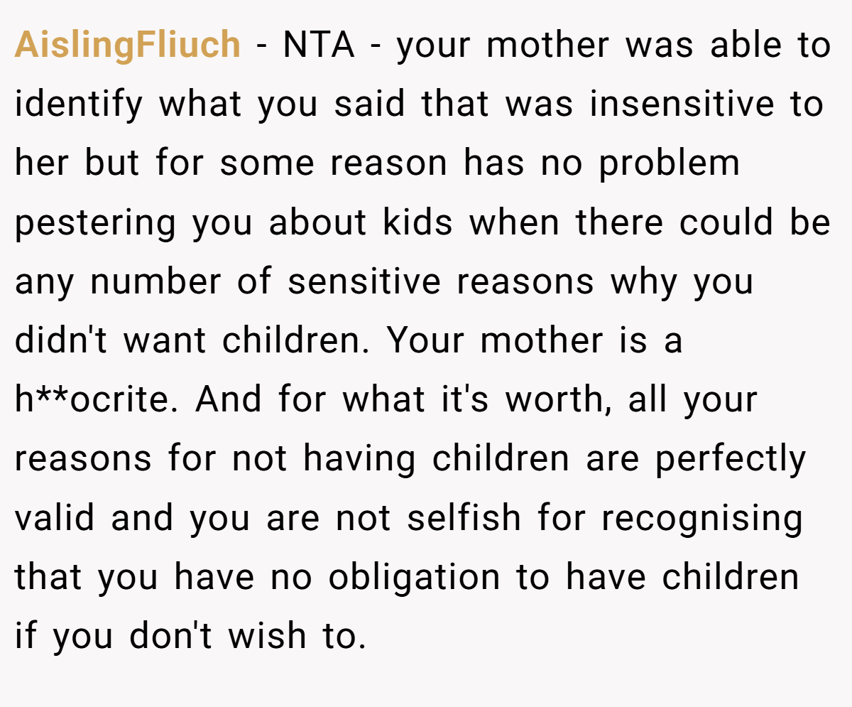 AislingFliuch − NTA - your mother was able to identify what you said that was insensitive to her but for some reason has no problem pestering you about kids when there could be any number of sensitive reasons why you didn't want children. Your mother is a h**ocrite. And for what it's worth, all your reasons for not having children are perfectly valid and you are not selfish for recognising that you have no obligation to have children if you don't wish to.
