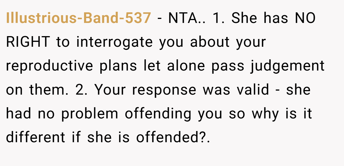 Illustrious-Band-537 − NTA.. 1. She has NO RIGHT to interrogate you about your reproductive plans let alone pass judgement on them. 2. Your response was valid - she had no problem offending you so why is it different if she is offended?.