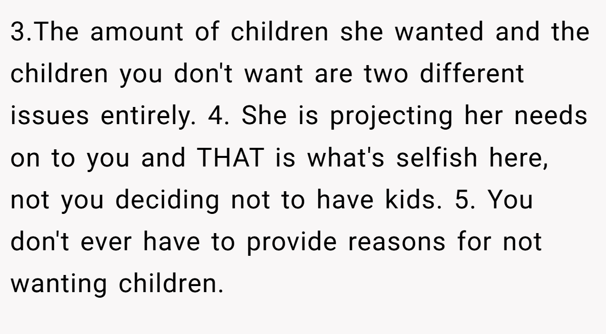 3.The amount of children she wanted and the children you don't want are two different issues entirely. 4. She is projecting her needs on to you and THAT is what's selfish here, not you deciding not to have kids. 5. You don't ever have to provide reasons for not wanting children.