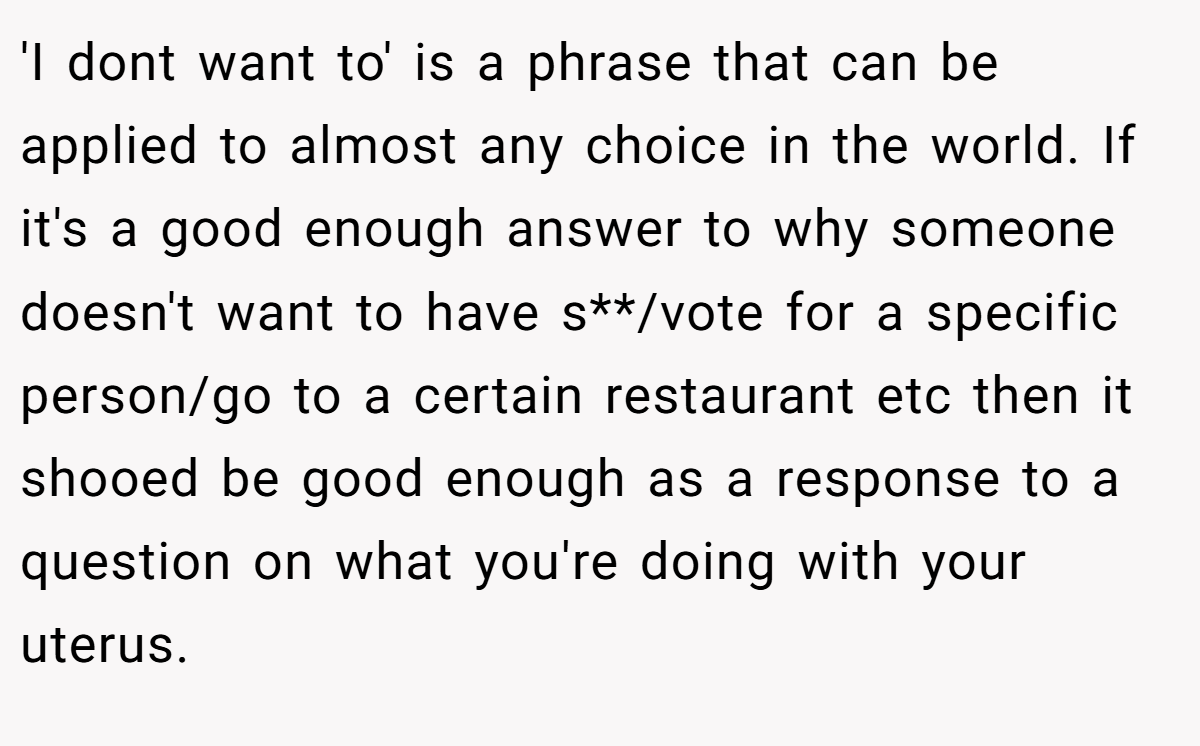 'I dont want to' is a phrase that can be applied to almost any choice in the world. If it's a good enough answer to why someone doesn't want to have s**/vote for a specific person/go to a certain restaurant etc then it shooed be good enough as a response to a question on what you're doing with your uterus.