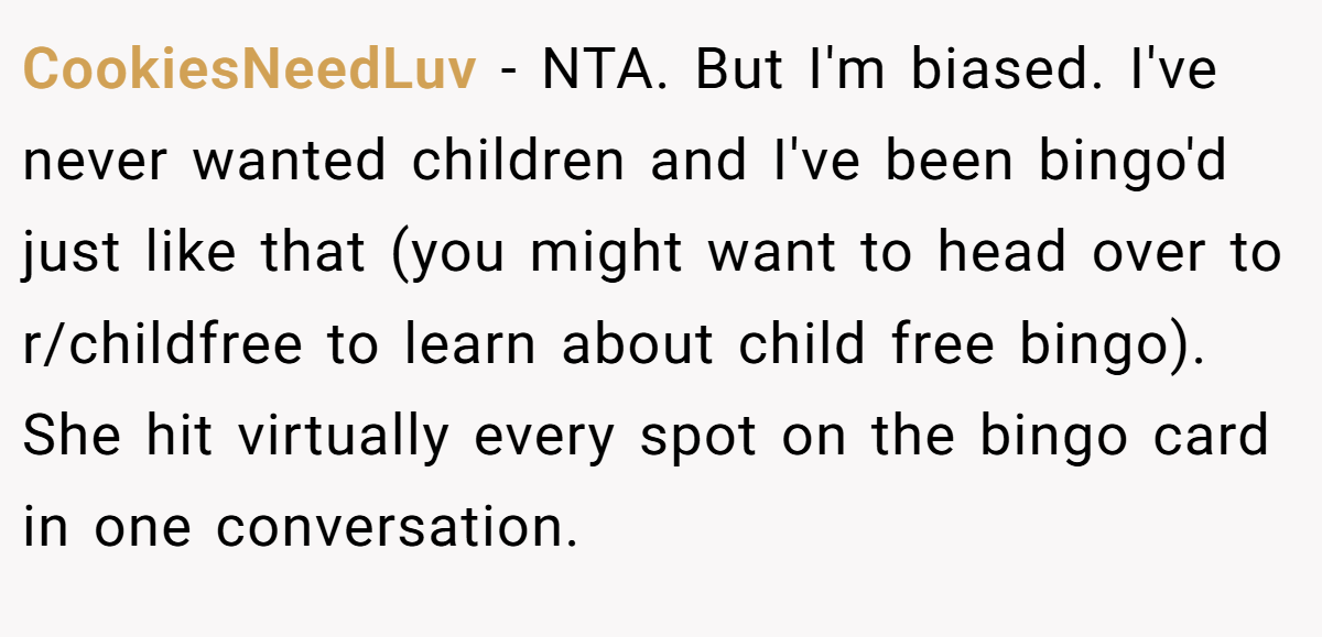 CookiesNeedLuv − NTA. But I'm biased. I've never wanted children and I've been bingo'd just like that (you might want to head over to r/childfree to learn about child free bingo). She hit virtually every spot on the bingo card in one conversation.