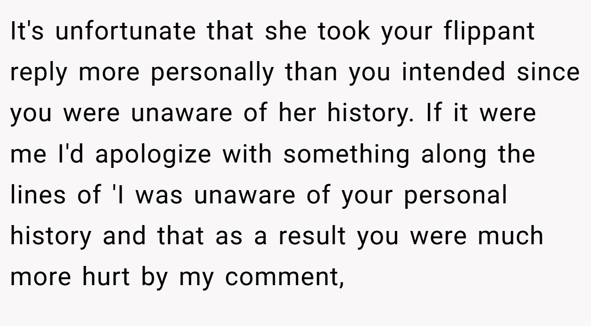 It's unfortunate that she took your flippant reply more personally than you intended since you were unaware of her history. If it were me I'd apologize with something along the lines of 'I was unaware of your personal history and that as a result you were much more hurt by my comment,