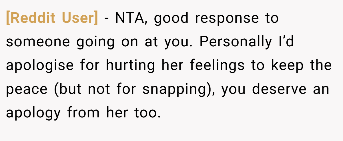 [Reddit User] − NTA, good response to someone going on at you. Personally I’d apologise for hurting her feelings to keep the peace (but not for snapping), you deserve an apology from her too.