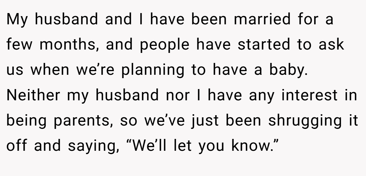My husband and I have been married for a few months, and people have started to ask us when we’re planning to have a baby. Neither my husband nor I have any interest in being parents, so we’ve just been shrugging it off and saying, “We’ll let you know.”