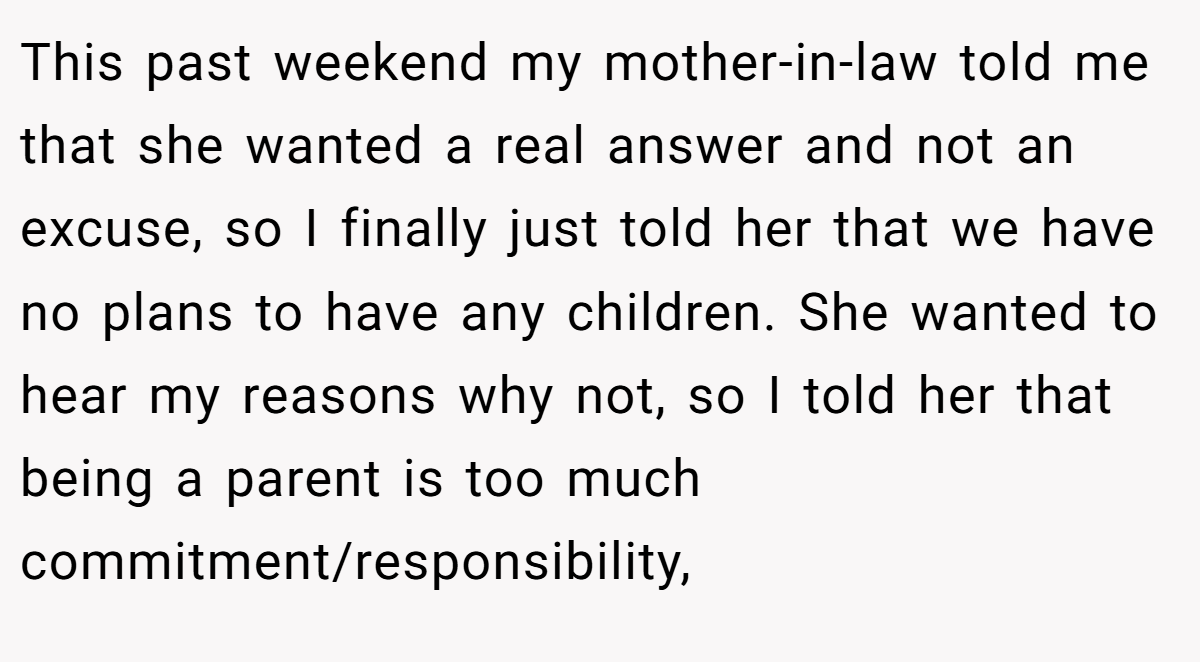 This past weekend my mother-in-law told me that she wanted a real answer and not an excuse, so I finally just told her that we have no plans to have any children. She wanted to hear my reasons why not, so I told her that being a parent is too much commitment/responsibility,