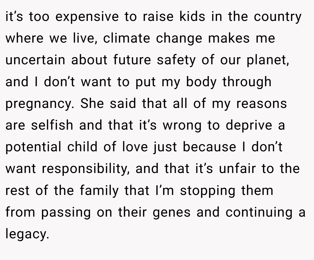 it’s too expensive to raise kids in the country where we live, climate change makes me uncertain about future safety of our planet, and I don’t want to put my body through pregnancy. She said that all of my reasons are selfish and that it’s wrong to deprive a potential child of love just because I don’t want responsibility, and that it’s unfair to the rest of the family that I’m stopping them from passing on their genes and continuing a legacy.
