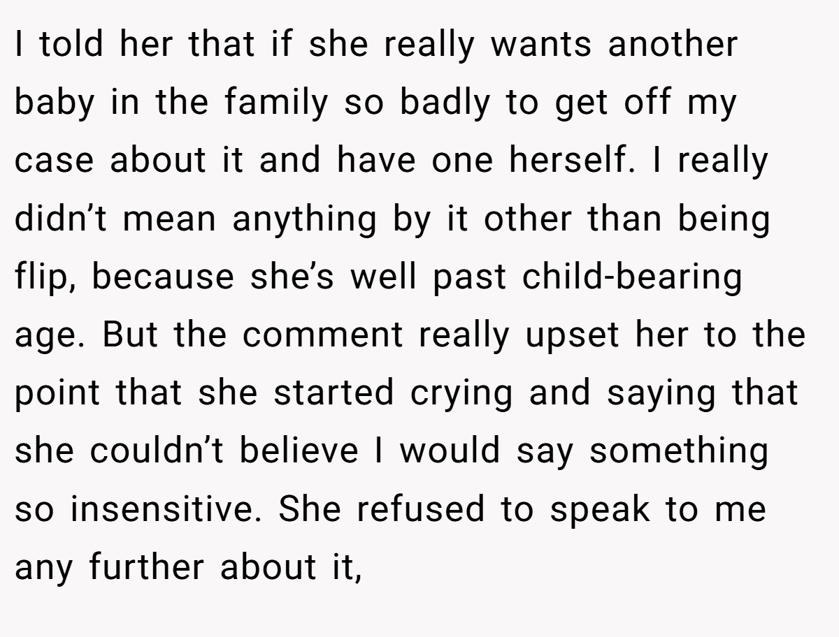 I told her that if she really wants another baby in the family so badly to get off my case about it and have one herself. I really didn’t mean anything by it other than being flip, because she’s well past child-bearing age. But the comment really upset her to the point that she started crying and saying that she couldn’t believe I would say something so insensitive. She refused to speak to me any further about it,