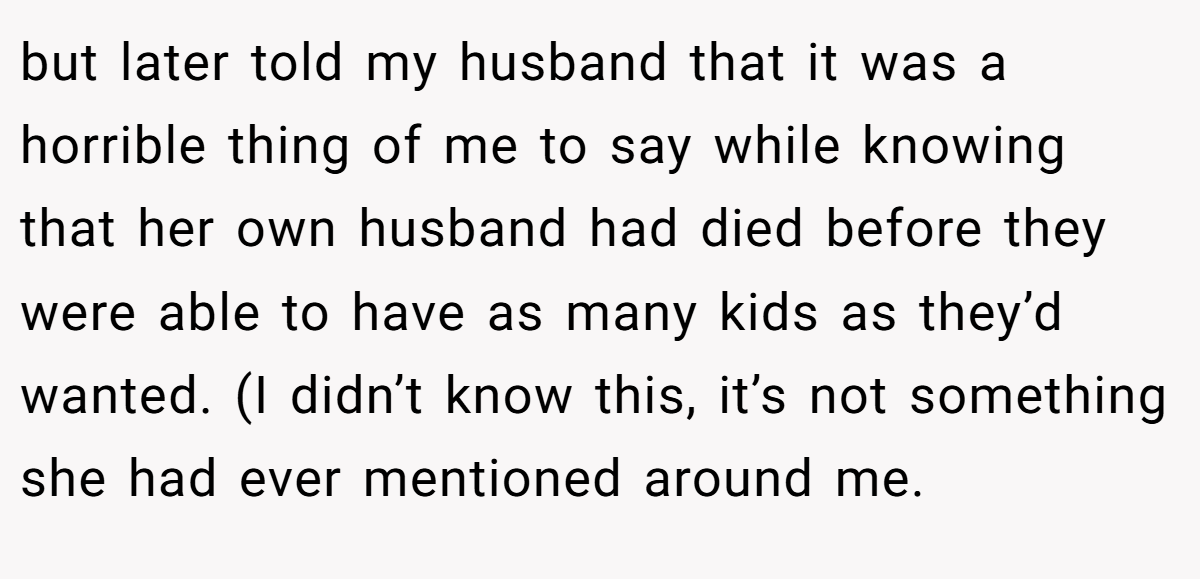 but later told my husband that it was a horrible thing of me to say while knowing that her own husband had died before they were able to have as many kids as they’d wanted. (I didn’t know this, it’s not something she had ever mentioned around me.