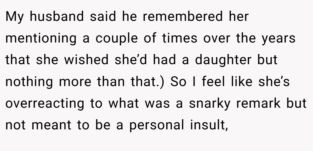 My husband said he remembered her mentioning a couple of times over the years that she wished she’d had a daughter but nothing more than that.) So I feel like she’s overreacting to what was a snarky remark but not meant to be a personal insult,