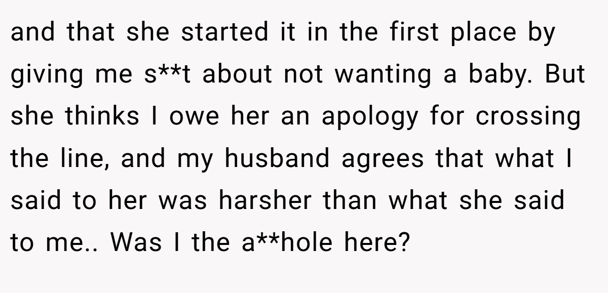and that she started it in the first place by giving me s**t about not wanting a baby. But she thinks I owe her an apology for crossing the line, and my husband agrees that what I said to her was harsher than what she said to me.. Was I the a**hole here?