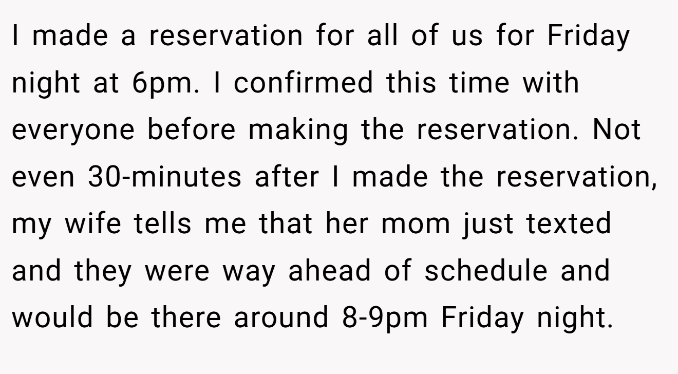 I made a reservation for all of us for Friday night at 6pm. I confirmed this time with everyone before making the reservation. Not even 30-minutes after I made the reservation, my wife tells me that her mom just texted and they were way ahead of schedule and would be there around 8-9pm Friday night.