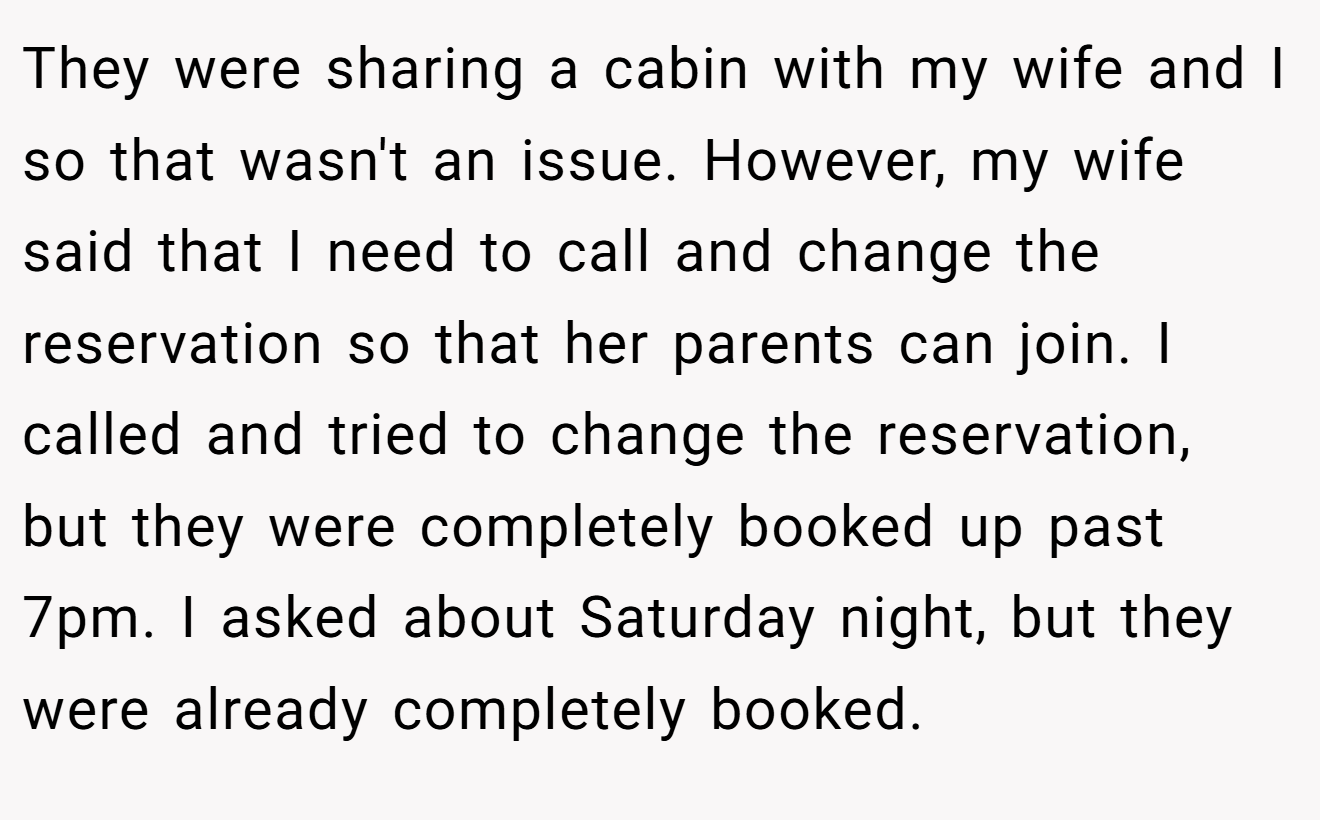 They were sharing a cabin with my wife and I so that wasn't an issue. However, my wife said that I need to call and change the reservation so that her parents can join. I called and tried to change the reservation, but they were completely booked up past 7pm. I asked about Saturday night, but they were already completely booked.