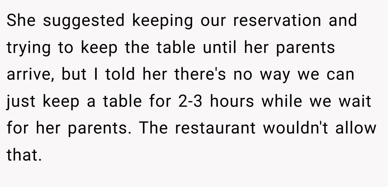 She suggested keeping our reservation and trying to keep the table until her parents arrive, but I told her there's no way we can just keep a table for 2-3 hours while we wait for her parents. The restaurant wouldn't allow that.