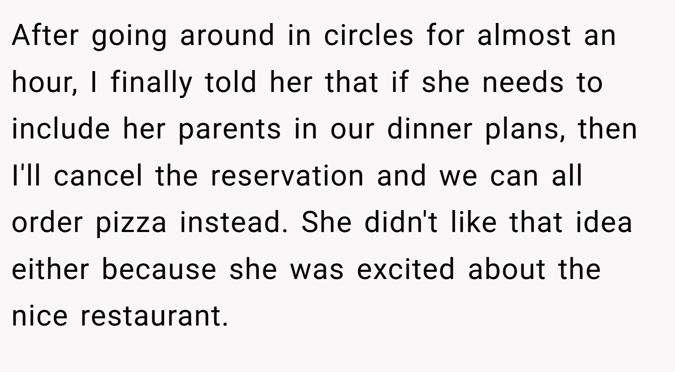 After going around in circles for almost an hour, I finally told her that if she needs to include her parents in our dinner plans, then I'll cancel the reservation and we can all order pizza instead. She didn't like that idea either because she was excited about the nice restaurant.