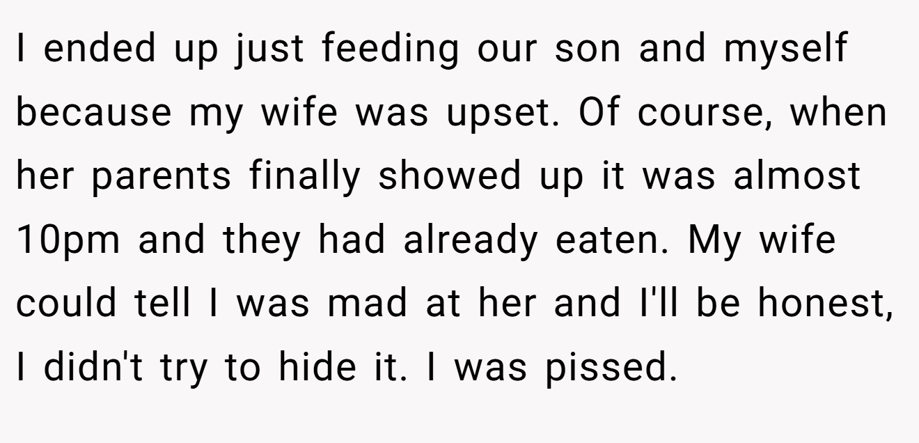 I ended up just feeding our son and myself because my wife was upset. Of course, when her parents finally showed up it was almost 10pm and they had already eaten. My wife could tell I was mad at her and I'll be honest, I didn't try to hide it. I was pissed.