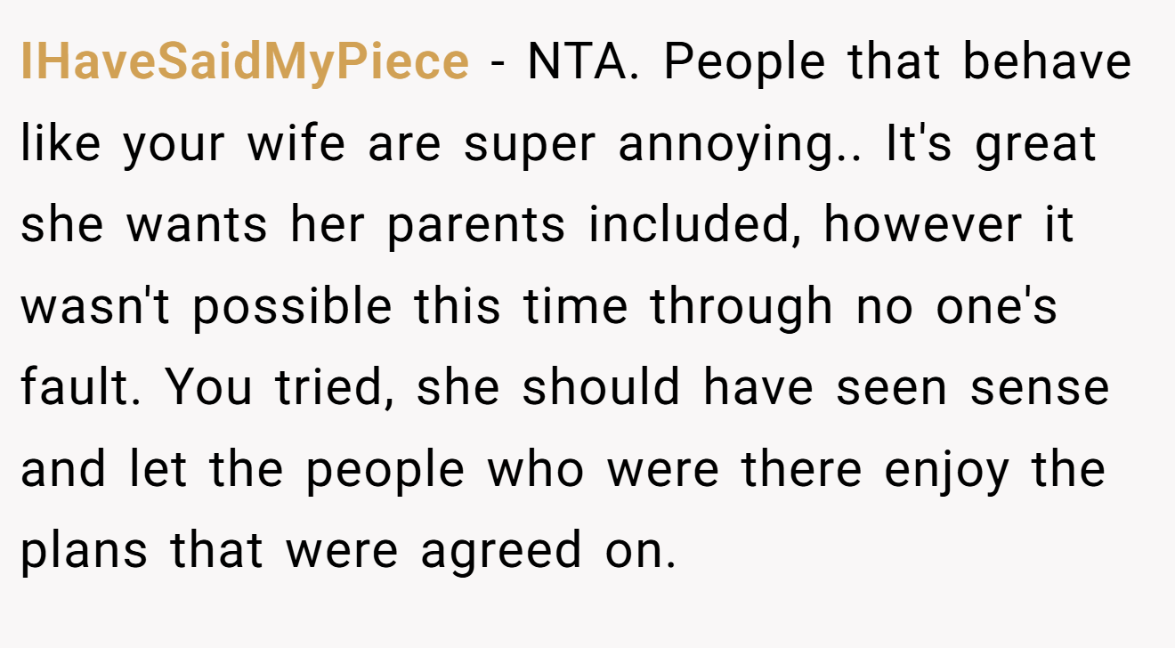 IHaveSaidMyPiece - NTA. People that behave like your wife are super annoying.. It's great she wants her parents included, however it wasn't possible this time through no one's fault. You tried, she should have seen sense and let the people who were there enjoy the plans that were agreed on.