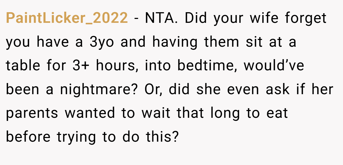 PaintLicker_2022 - NTA. Did your wife forget you have a 3yo and having them sit at a table for 3+ hours, into bedtime, would’ve been a nightmare? Or, did she even ask if her parents wanted to wait that long to eat before trying to do this?