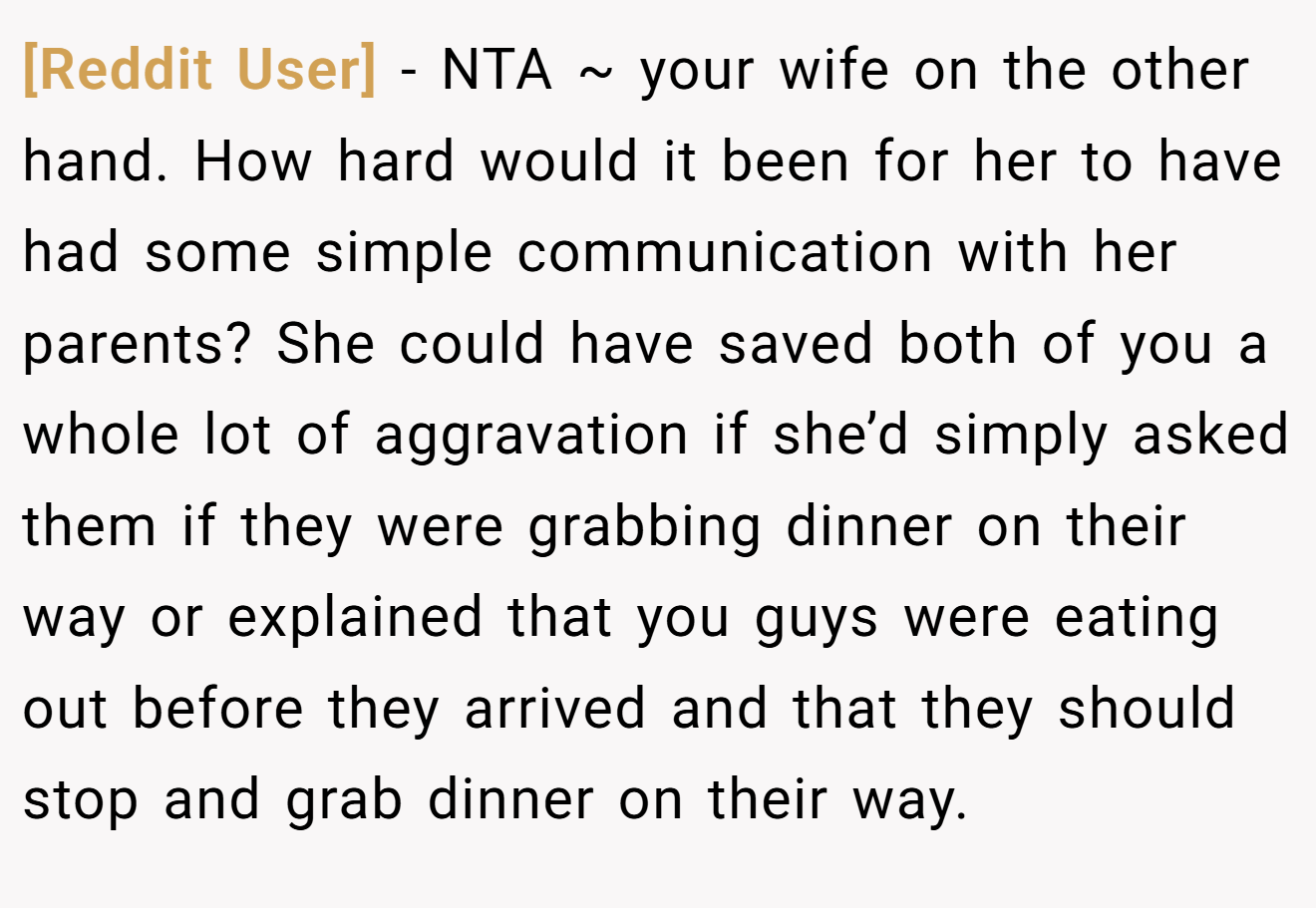 [Reddit User] - NTA ~ your wife on the other hand. How hard would it been for her to have had some simple communication with her parents? She could have saved both of you a whole lot of aggravation if she’d simply asked them if they were grabbing dinner on their way or explained that you guys were eating out before they arrived and that they should stop and grab dinner on their way.