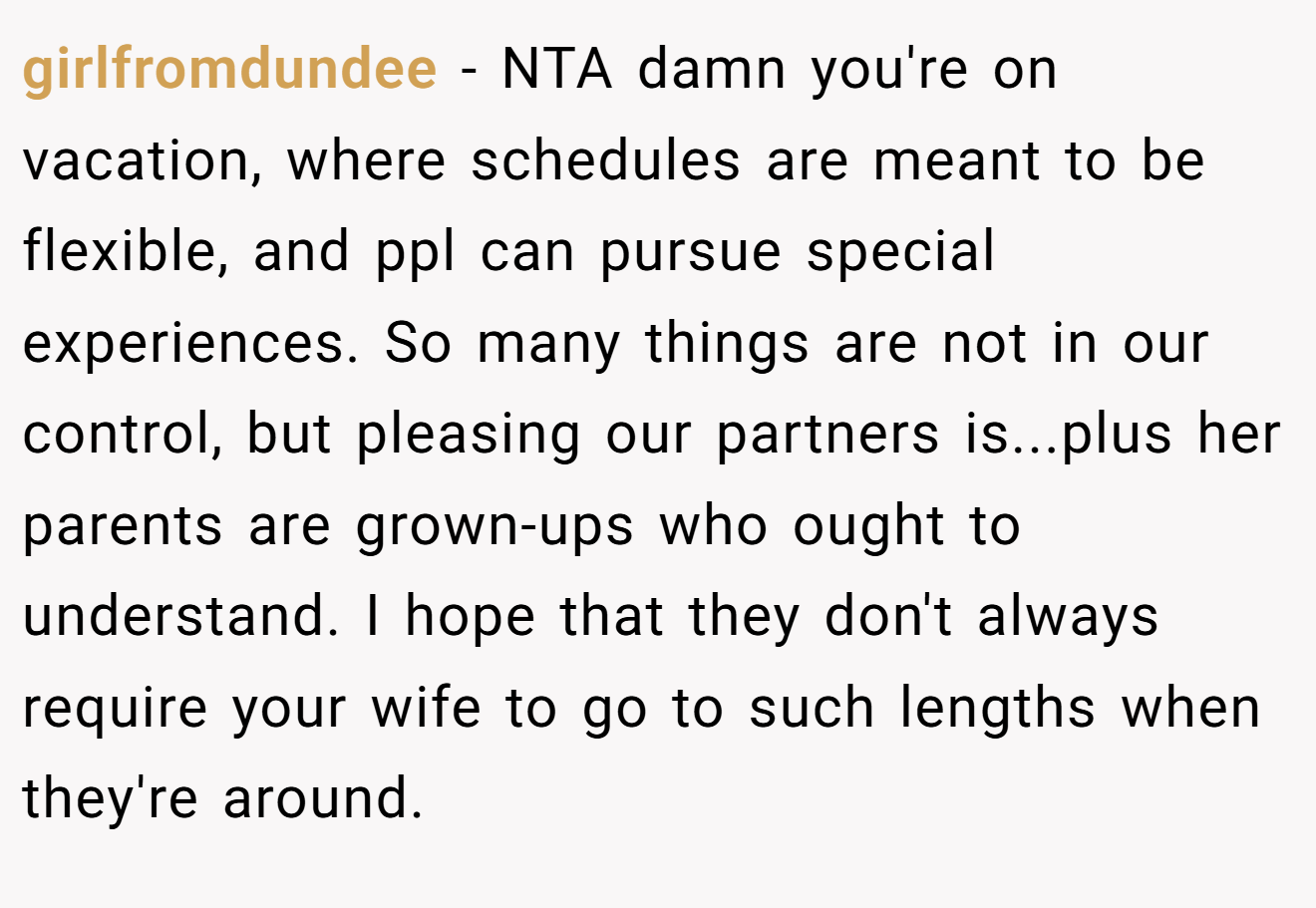 girlfromdundee - NTA damn you're on vacation, where schedules are meant to be flexible, and ppl can pursue special experiences. So many things are not in our control, but pleasing our partners is...plus her parents are grown-ups who ought to understand. I hope that they don't always require your wife to go to such lengths when they're around.