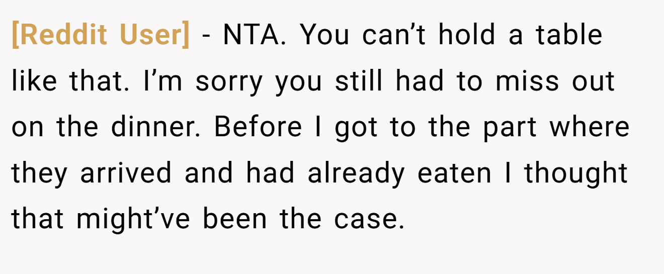 [Reddit User] - NTA. You can’t hold a table like that. I’m sorry you still had to miss out on the dinner. Before I got to the part where they arrived and had already eaten I thought that might’ve been the case.