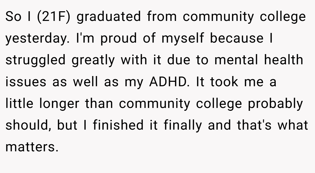 So I (21F) graduated from community college yesterday. I'm proud of myself because I struggled greatly with it due to mental health issues as well as my ADHD. It took me a little longer than community college probably should, but I finished it finally and that's what matters.