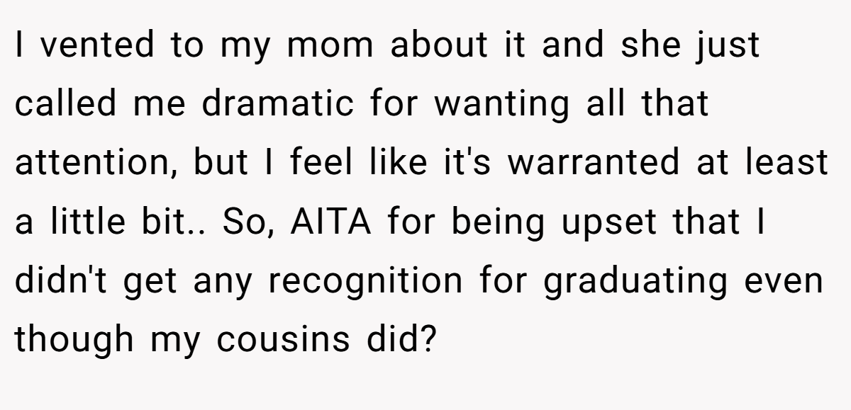 I vented to my mom about it and she just called me dramatic for wanting all that attention, but I feel like it's warranted at least a little bit.. So, AITA for being upset that I didn't get any recognition for graduating even though my cousins did?