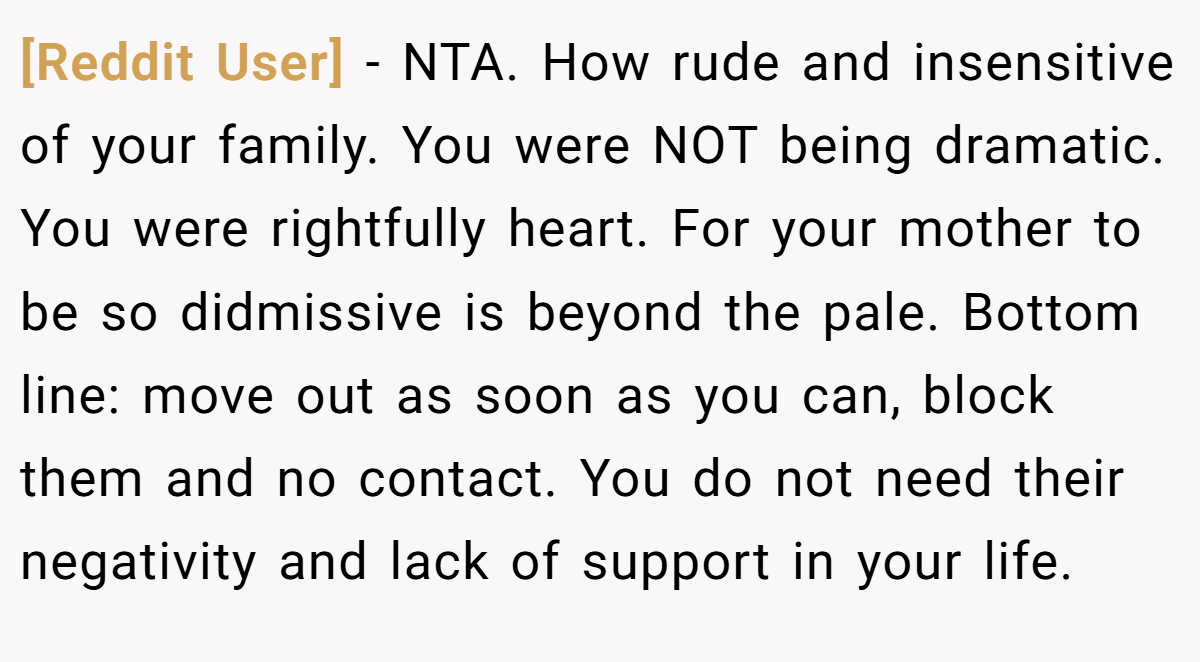 [Reddit User] - NTA. How rude and insensitive of your family. You were NOT being dramatic. You were rightfully heart. For your mother to be so didmissive is beyond the pale. Bottom line: move out as soon as you can, block them and no contact. You do not need their negativity and lack of support in your life.