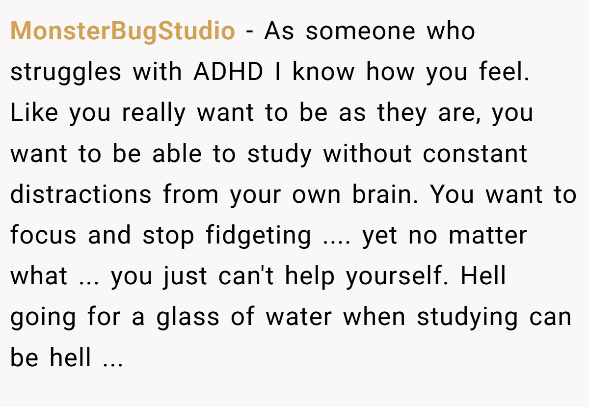 MonsterBugStudio - As someone who struggles with ADHD I know how you feel. Like you really want to be as they are, you want to be able to study without constant distractions from your own brain. You want to focus and stop fidgeting .... yet no matter what ... you just can't help yourself. Hell going for a glass of water when studying can be hell ...