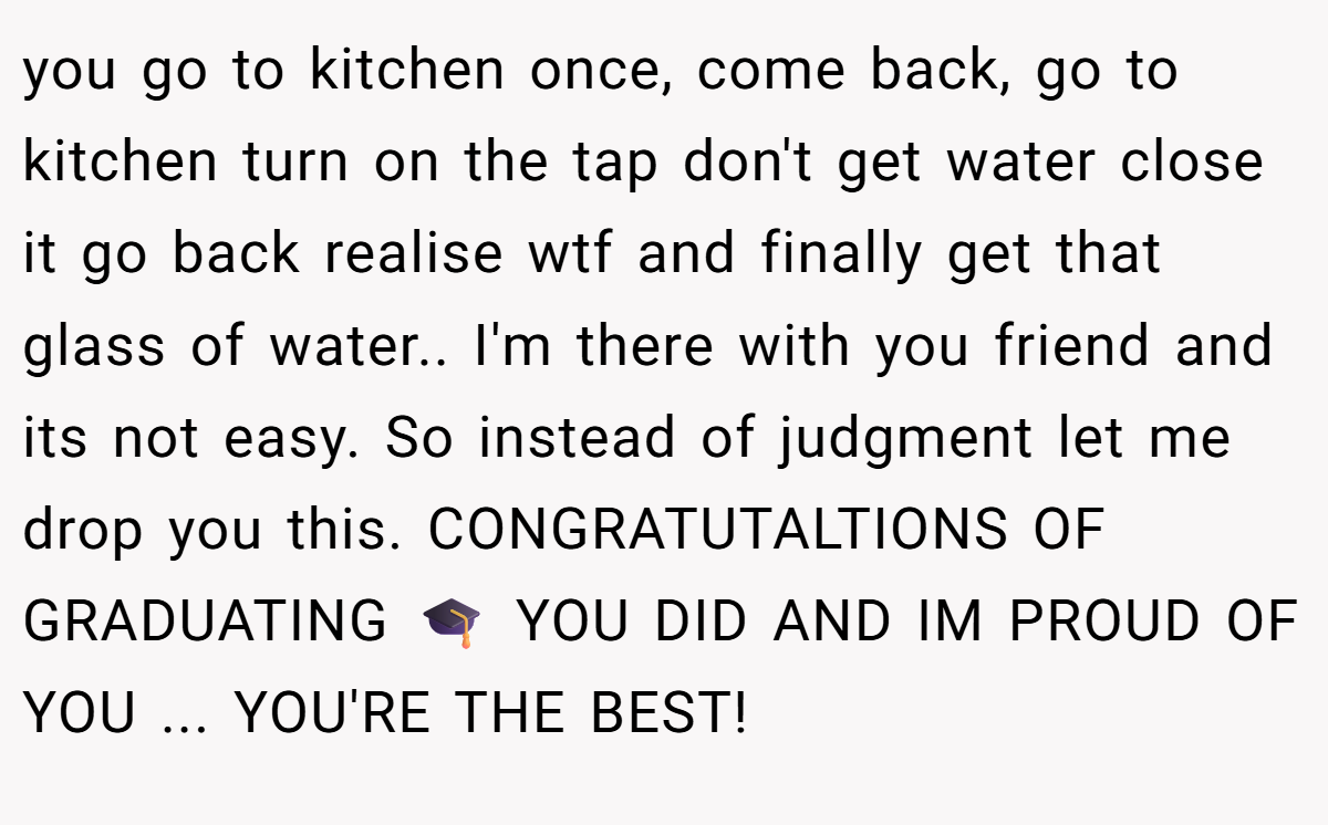 you go to kitchen once, come back, go to kitchen turn on the tap don't get water close it go back realise wtf and finally get that glass of water.. I'm there with you friend and its not easy. So instead of judgment let me drop you this. CONGRATUTALTIONS OF GRADUATING 🎓 YOU DID AND IM PROUD OF YOU ... YOU'RE THE BEST!