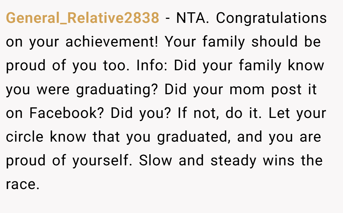 General_Relative2838 - NTA. Congratulations on your achievement! Your family should be proud of you too. Info: Did your family know you were graduating? Did your mom post it on Facebook? Did you? If not, do it. Let your circle know that you graduated, and you are proud of yourself. Slow and steady wins the race.