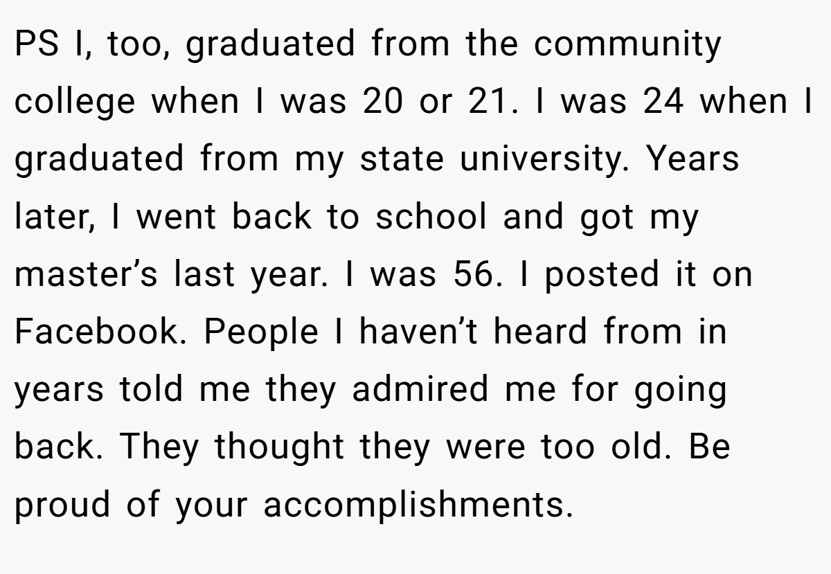 PS I, too, graduated from the community college when I was 20 or 21. I was 24 when I graduated from my state university. Years later, I went back to school and got my master’s last year. I was 56. I posted it on Facebook. People I haven’t heard from in years told me they admired me for going back. They thought they were too old. Be proud of your accomplishments.