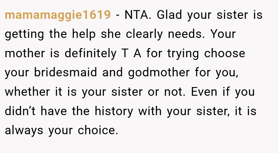 mamamaggie1619 − NTA. Glad your sister is getting the help she clearly needs. Your mother is definitely T A for trying choose your bridesmaid and godmother for you, whether it is your sister or not. Even if you didn’t have the history with your sister, it is always your choice.