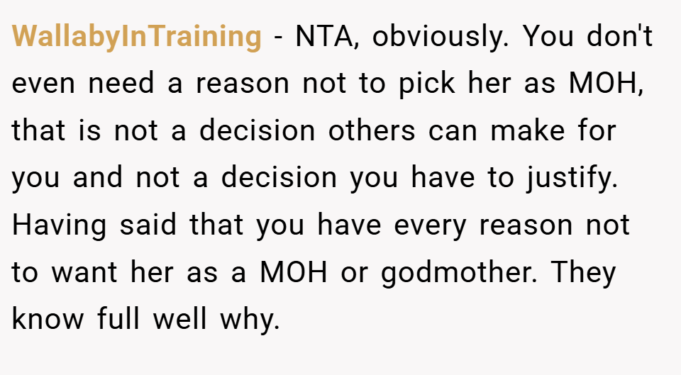 WallabyInTraining − NTA, obviously. You don't even need a reason not to pick her as MOH, that is not a decision others can make for you and not a decision you have to justify. Having said that you have every reason not to want her as a MOH or godmother. They know full well why.