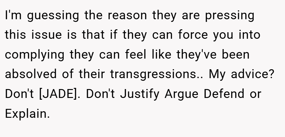 I'm guessing the reason they are pressing this issue is that if they can force you into complying they can feel like they've been absolved of their transgressions.. My advice? Don't [JADE]. Don't Justify Argue Defend or Explain.