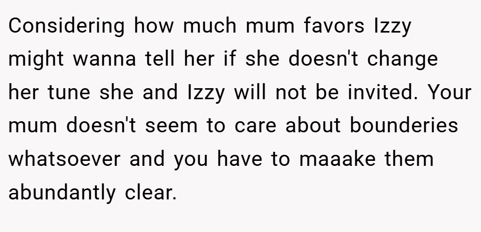 Considering how much mum favors Izzy might wanna tell her if she doesn't change her tune she and Izzy will not be invited. Your mum doesn't seem to care about bounderies whatsoever and you have to maaake them abundantly clear.